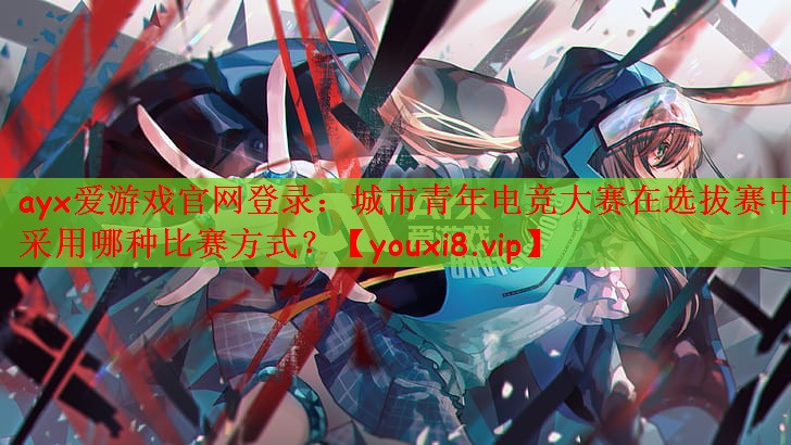 ayx爱游戏官网登录：城市青年电竞大赛在选拔赛中采用哪种比赛方式？