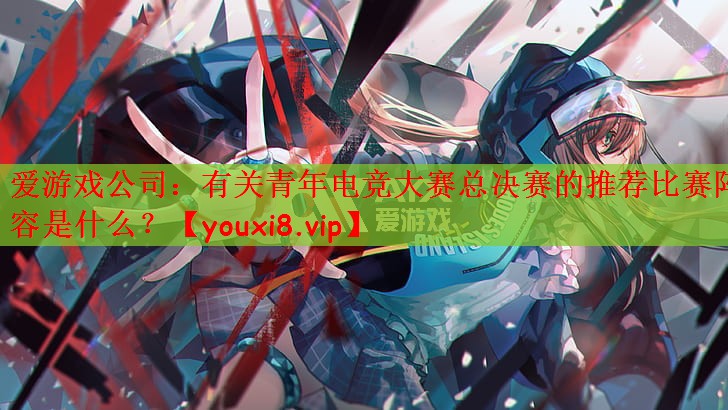 爱游戏公司：有关青年电竞大赛总决赛的推荐比赛阵容是什么？